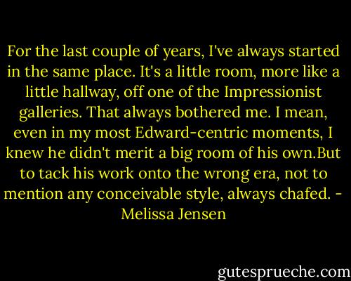 For the last couple of years, I've always started in the same place. It's a little room, more like a little hallway, off one of the Impressionist galleries. That always bothered me. I mean, even in my most Edward-centric moments, I knew he didn't merit a big room of his own.But to tack his work onto the wrong era, not to mention any conceivable style, always chafed. - Melissa Jensen