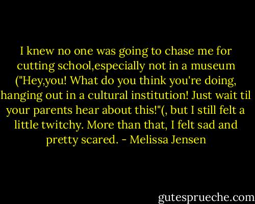 I knew no one was going to chase me for cutting school,especially not in a museum ("Hey,you! What do you think you're doing, hanging out in a cultural institution! Just wait til your parents hear about this!"(, but I still felt a little twitchy.<br />More than that, I felt sad and pretty scared. - Melissa Jensen