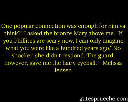 One popular connection was enough for him,ya think?" I asked the bronze Mary above me. "If you Phillites are scary now, I can only imagine what you were like a hundred years ago."<br />No shocker, she didn't respond. The guard, however, gave me the hairy eyeball. - Melissa Jensen