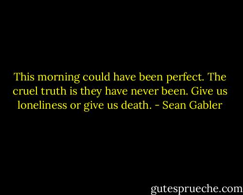 This morning could have been perfect. The cruel truth is they have never been. Give us loneliness or give us death. - Sean Gabler