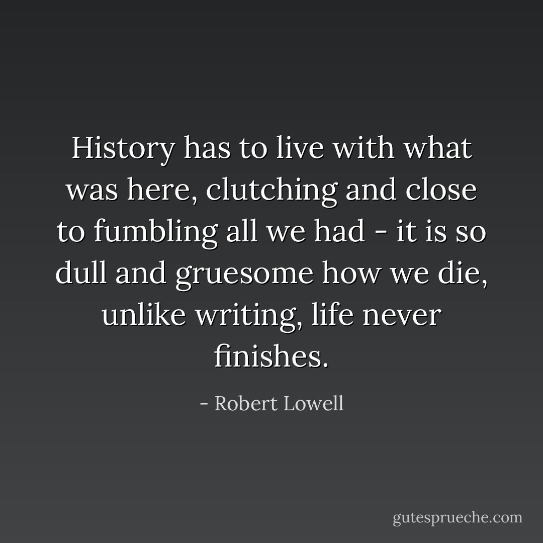 History has to live with what was here,<br />clutching and close to fumbling all we had -<br />it is so dull and gruesome how we die,<br />unlike writing, life never finishes. - Robert Lowell