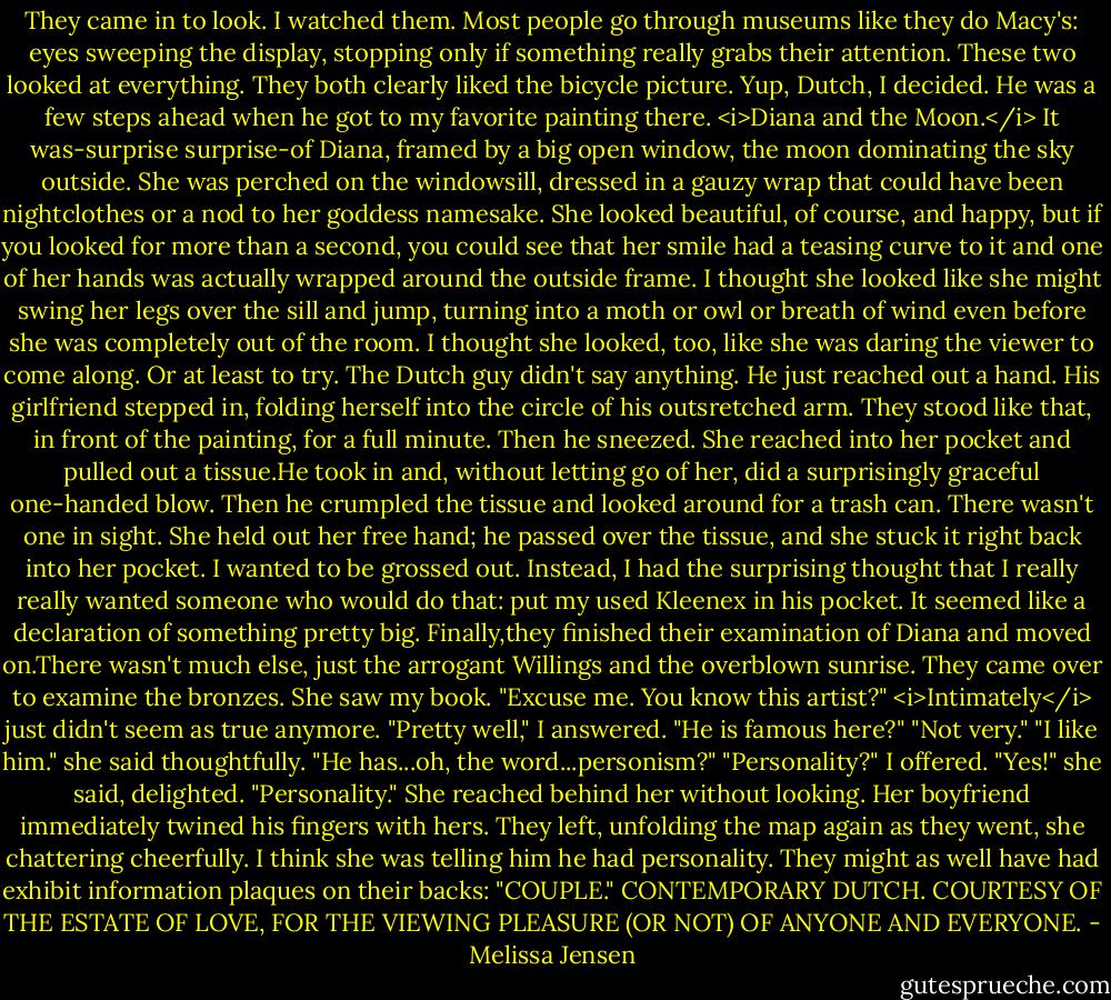 They came in to look. I watched them. Most people go through museums like they do Macy's: eyes sweeping the display, stopping only if something really grabs their attention. These two looked at everything. They both clearly liked the bicycle picture. Yup, Dutch, I decided.<br />He was a few steps ahead when he got to my favorite painting there. <i>Diana and the Moon.</i> It was-surprise surprise-of Diana, framed by a big open window, the moon dominating the sky outside. She was perched on the windowsill, dressed in a gauzy wrap that could have been nightclothes or a nod to her goddess namesake. She looked beautiful, of course, and happy, but if you looked for more than a second, you could see that her smile had a teasing curve to it and one of her hands was actually wrapped around the outside frame. I thought she looked like she might swing her legs over the sill and jump, turning into a moth or owl or breath of wind even before she was completely out of the room. I thought she looked, too, like she was daring the viewer to come along. Or at least to try.<br />The Dutch guy didn't say anything. He just reached out a hand. His girlfriend stepped in, folding herself into the circle of his outsretched arm. They stood like that, in front of the painting, for a full minute. Then he sneezed.<br />She reached into her pocket and pulled out a tissue.He took in and, without letting go of her, did a surprisingly graceful one-handed blow. Then he crumpled the tissue and looked around for a trash can. There wasn't one in sight. She held out her free hand; he passed over the tissue, and she stuck it right back into her pocket. I wanted to be grossed out. Instead, I had the surprising thought that I really really wanted someone who would do that: put my used Kleenex in his pocket. It seemed like a declaration of something pretty big.<br />Finally,they finished their examination of Diana and moved on.There wasn't much else, just the arrogant Willings and the overblown sunrise. They came over to examine the bronzes.<br />She saw my book. "Excuse me. You know this artist?"<br /><i>Intimately</i> just didn't seem as true anymore. "Pretty well," I answered.<br />"He is famous here?"<br />"Not very."<br />"I like him." she said thoughtfully. "He has...oh, the word...personism?"<br />"Personality?" I offered.<br />"Yes!" she said, delighted. "Personality." She reached behind her without looking. Her boyfriend immediately twined his fingers with hers. They left, unfolding the map again as they went, she chattering cheerfully. I think she was telling him he had personality. They might as well have had exhibit information plaques on their backs: "COUPLE." CONTEMPORARY DUTCH. COURTESY OF THE ESTATE OF LOVE, FOR THE VIEWING PLEASURE (OR NOT) OF ANYONE AND EVERYONE. - Melissa Jensen