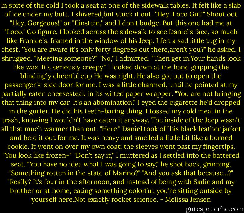 In spite of the cold I took a seat at one of the sidewalk tables. It felt like a slab of ice under my butt. I shivered,but stuck it out.<br />"Hey, Loco Girl!"<br />Shout out "Hey, Gorgeous!" or "Einstein," and I don't budge. But this one had me at "Loco." Go figure. I looked across the sidewalk to see Daniel's face, so much like Frankie's, framed in the window of his Jeep. I felt a sad little tug in my chest.<br />"You are aware it's only forty degrees out there,aren't you?" he asked. I shrugged. "Meeting someone?"<br />"No," I admitted.<br />"Then get in.Your hands look like wax. It's seriously creepy."<br />I looked down at the hand gripping the blindingly cheerful cup.He was right.<br />He also got out to open the passenger's-side door for me. I was a little charmed, until he pointed at my partially eaten cheesesteak in its wilted paper wrapper. "You are not bringing that thing into my car. It's an abomination."<br />I eyed the cigarette he'd dropped in the gutter. He did his teeth-baring thing. I tossed my cold meal in the trash, knowing I wouldn't have eaten it anyway. The inside of the Jeep wasn't all that much warmer than out. "Here." Daniel took off his black leather jacket and held it out for me. It was heavy and smelled a little bit like a burned cookie. It went on over my own coat; the sleeves went past my fingertips. "You look like frozen-"<br />"Don't say it," I muttered as I settled into the battered seat.<br />"You have no idea what I was going to say," he shot back, grinning. "Something rotten in the state of Marino?"<br />"And you ask that because...?"<br />"Really? It's four in the afternoon, and instead of being with Sadie and my brother or at home, eating something colorful, you're sitting outside by yourself here.Not exactly rocket science. - Melissa Jensen