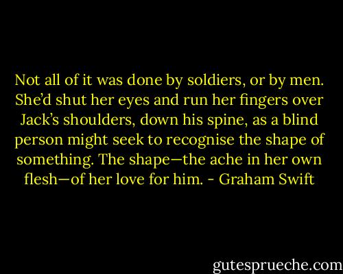 Not all of it was done by soldiers, or by men. She’d shut her eyes and run her fingers over Jack’s shoulders, down his spine, as a blind person might seek to recognise the shape of something. The shape—the ache in her own flesh—of her love for him. - Graham Swift
