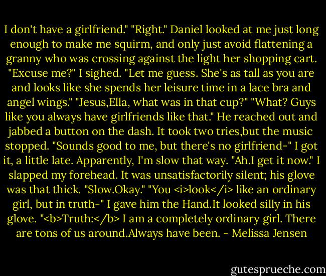 I don't have a girlfriend."<br />"Right."<br />Daniel looked at me just long enough to make me squirm, and only just avoid flattening a granny who was crossing against the light her shopping cart. "Excuse me?"<br />I sighed. "Let me guess. She's as tall as you are and looks like she spends her leisure time in a lace bra and angel wings."<br />"Jesus,Ella, what was in that cup?"<br />"What? Guys like you always have girlfriends like that."<br />He reached out and jabbed a button on the dash. It took two tries,but the music stopped. "Sounds good to me, but there's no girlfriend-"<br />I got it, a little late. Apparently, I'm slow that way. "Ah.I get it now." I slapped my forehead. It was unsatisfactorily silent; his glove was that thick. "Slow.Okay."<br />"You <i>look</i> like an ordinary girl, but in truth-"<br />I gave him the Hand.It looked silly in his glove. "<b>Truth:</b> I am a completely ordinary girl. There are tons of us around.Always have been. - Melissa Jensen