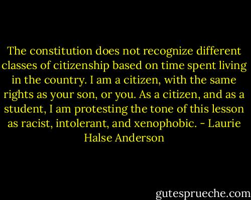 The constitution does not recognize different classes of citizenship based on time spent living in the country. I am a citizen, with the same rights as your son, or you. As a citizen, and as a student, I am protesting the tone of this lesson as racist, intolerant, and xenophobic. - Laurie Halse Anderson