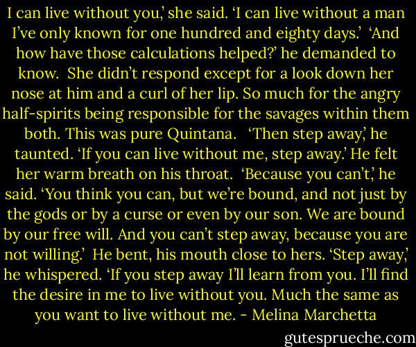 I can live without you,’ she said. ‘I can live without a man I’ve only known for one hundred and eighty days.’<br /><br />‘And how have those calculations helped?’ he demanded to know.<br /><br />She didn’t respond except for a look down her nose at him and a curl of her lip. So much for the angry half-spirits being responsible for the savages within them both. This was pure Quintana.<br /><br /> ‘Then step away,’ he taunted. ‘If you can live without me, step away.’<br />He felt her warm breath on his throat.<br /><br />‘Because you can’t,’ he said. ‘You think you can, but we’re bound, and not just by the gods or by a curse or even by our son. We are bound by our free will. And you can’t step away, because you are not willing.’<br /><br />He bent, his mouth close to hers.<br />‘Step away,’ he whispered. ‘If you step away I’ll learn from you. I’ll find the desire in me to live without you. Much the same as you want to live without me. - Melina Marchetta