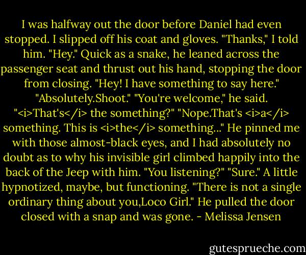 I was halfway out the door before Daniel had even stopped. I slipped off his coat and gloves. "Thanks," I told him.<br />"Hey." Quick as a snake, he leaned across the passenger seat and thrust out his hand, stopping the door from closing. "Hey! I have something to say here."<br />"Absolutely.Shoot."<br />"You're welcome," he said.<br />"<i>That's</i> the something?"<br />"Nope.That's <i>a</i> something. This is <i>the</i> something..." He pinned me with those almost-black eyes, and I had absolutely no doubt as to why his invisible girl climbed happily into the back of the Jeep with him. "You listening?"<br />"Sure." A little hypnotized, maybe, but functioning.<br />"There is not a single ordinary thing about you,Loco Girl." He pulled the door closed with a snap and was gone. - Melissa Jensen