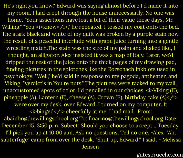 He's right,you know," Edward was saying almost before I'd made it into my room. I had crept through the house unnecessarily. No one was home.<br />"Your assertions have lost a bit of their value these days, Mr. Willing."<br />"You <i>know</i>," he repeated.<br />I tossed my coat onto the bed. The stark black and white of my quilt was broken by a purple stain now, the result of a peaceful interlude with grape juice turning into a gentle wrestling match.The stain was the size of my palm and shaked like, I thought, an alligator. Alex insisted it was a map of Italy. Later, we'd dripped the rest of the juice onto the thick pages of my drawing pad, finding pictures in the splotches like the Rorschach inkblots used in psychology.<br />"Well," he'd said in response to my pagoda, antheater, and Viking, "verdict's in.You're nuts."<br />The pictures were tacked to my wall, unaccustomed spots of color. I'd penciled in our choices. <i>Viking (E), pineapple (A). Lantern (E), cheese (A). Crown (E), birthday cake (A)</i> were over my desk, over Edward.<br />I turned on my computer. It <i>binged</i> cheerfully at me. I had mail.<br /><br />From: abainbr@thewillingschool.org<br />To: fmarino@thewillingschool.org<br />Date: December 15, 3:50 p.m.<br />Subect: Should you choose to accept...<br />Tuesday. I'll pick you up at 10:00 a.m. Ask no questions. Tell no one.<br />-Alex<br /><br />"Ah, subterfuge" came from over the desk.<br />"Shut up, Edward," I said. - Melissa Jensen