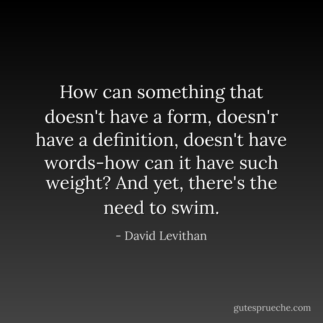 How can something that doesn't have a form, doesn'r have a definition, doesn't have words-how can it have such weight? And yet, there's the need to swim. - David Levithan