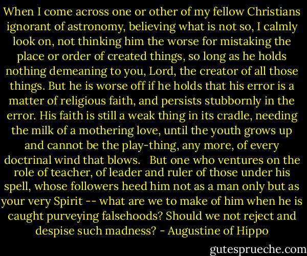 When I come across one or other of my fellow Christians ignorant of astronomy, believing what is not so, I calmly look on, not thinking him the worse for mistaking the place or order of created things, so long as he holds nothing demeaning to you, Lord, the creator of all those things. But he is worse off if he holds that his error is a matter of religious faith, and persists stubbornly in the error. His faith is still a weak thing in its cradle, needing the milk of a mothering love, until the youth grows up and cannot be the play-thing, any more, of every doctrinal wind that blows. <br /><br />But one who ventures on the role of teacher, of leader and ruler of those under his spell, whose followers heed him not as a man only but as your very Spirit -- what are we to make of him when he is caught purveying falsehoods? Should we not reject and despise such madness? - Augustine of Hippo
