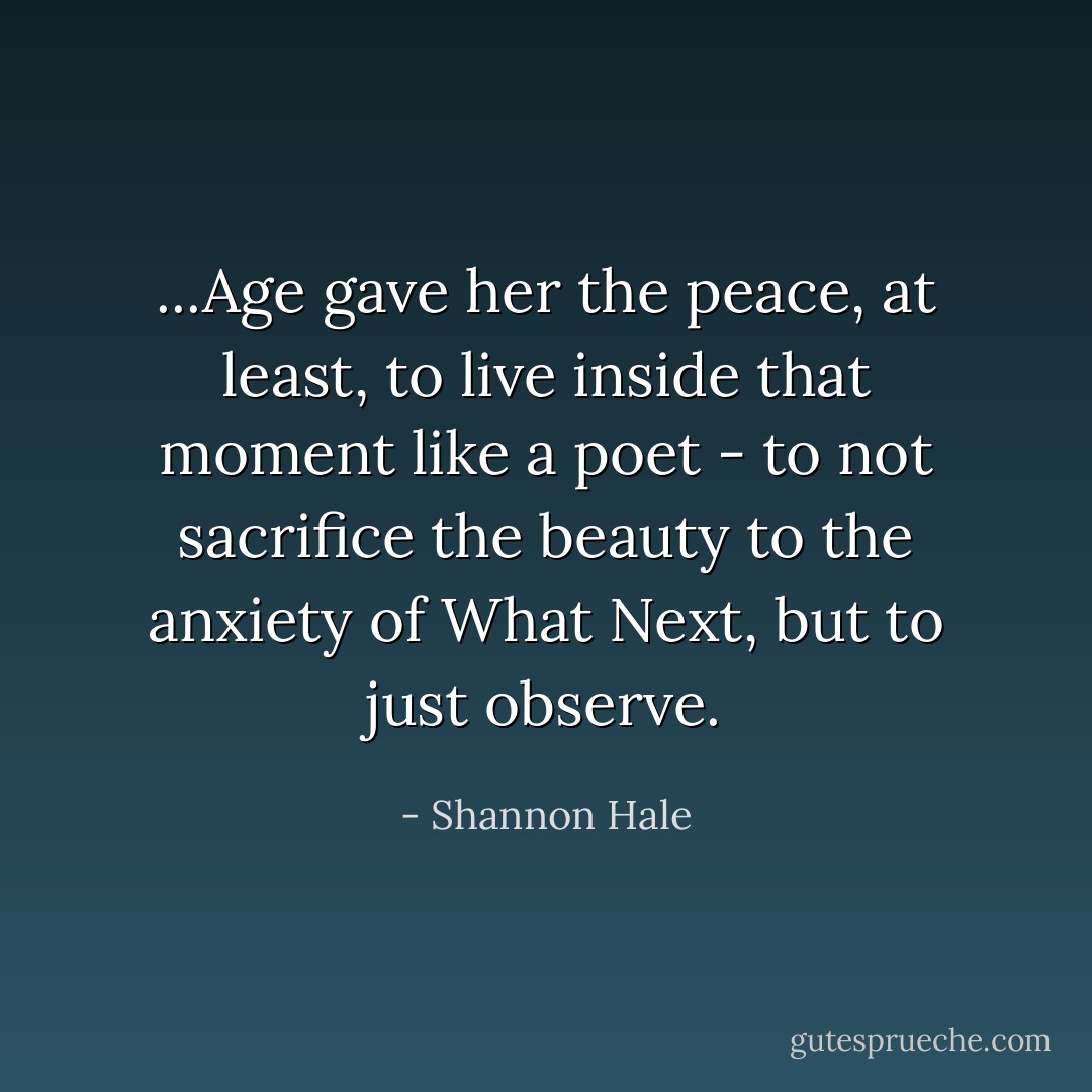 ...Age gave her the peace, at least, to live inside that moment like a poet - to not sacrifice the beauty to the anxiety of What Next, but to just observe. - Shannon Hale