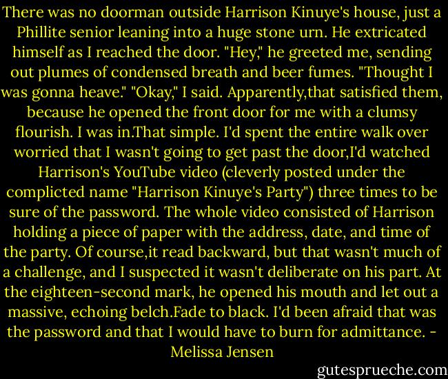 There was no doorman outside Harrison Kinuye's house, just a Phillite senior leaning into a huge stone urn. He extricated himself as I reached the door. "Hey," he greeted me, sending out plumes of condensed breath and beer fumes. "Thought I was gonna heave."<br />"Okay," I said. Apparently,that satisfied them, because he opened the front door for me with a clumsy flourish.<br />I was in.That simple. I'd spent the entire walk over worried that I wasn't going to get past the door,I'd watched Harrison's YouTube video (cleverly posted under the complicted name "Harrison Kinuye's Party") three times to be sure of the password. The whole video consisted of Harrison holding a piece of paper with the address, date, and time of the party. Of course,it read backward, but that wasn't much of a challenge, and I suspected it wasn't deliberate on his part. At the eighteen-second mark, he opened his mouth and let out a massive, echoing belch.Fade to black. I'd been afraid that was the password and that I would have to burn for admittance. - Melissa Jensen