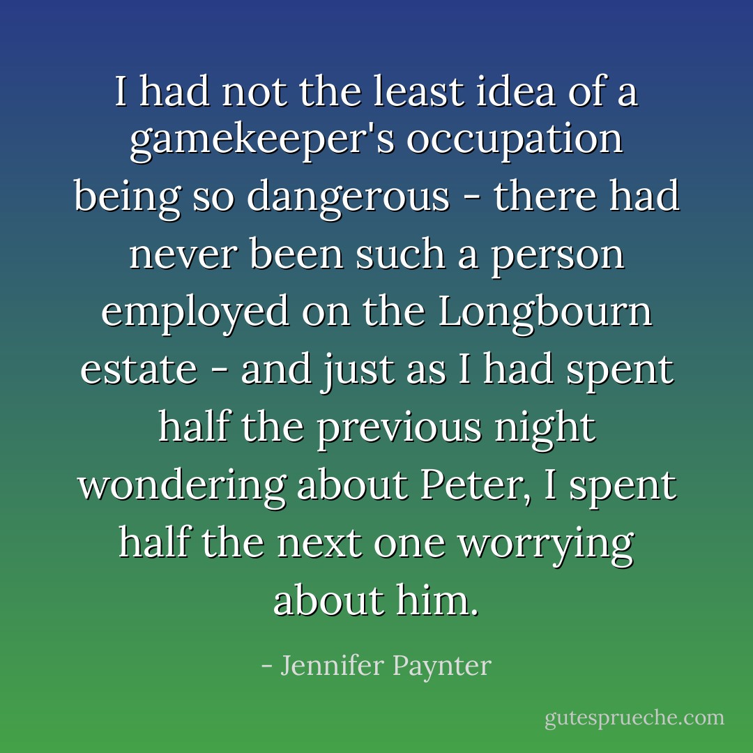 I had not the least idea of a gamekeeper's occupation being so dangerous - there had never been such a person employed on the Longbourn estate - and just as I had spent half the previous night wondering about Peter, I spent half the next one worrying about him. - Jennifer Paynter