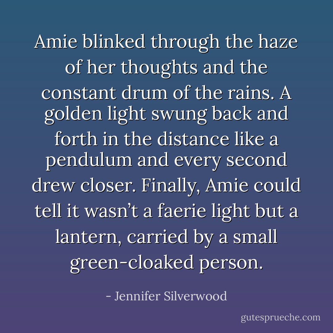 Amie blinked through the haze of her thoughts and the constant drum of the rains. A golden light swung back and forth in the distance like a pendulum and every second drew closer. Finally, Amie could tell it wasn’t a faerie light but a lantern, carried by a small green-cloaked person. - Jennifer Silverwood