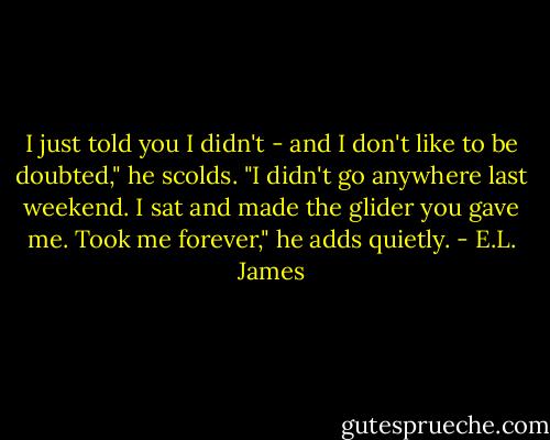 I just told you I didn't - and I don't like to be doubted," he scolds. "I didn't go anywhere last weekend. I sat and made the glider you gave me. Took me forever," he adds quietly. - E.L. James