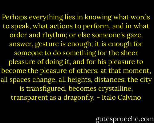 Perhaps everything lies in knowing what words to speak, what actions to perform, and in what order and rhythm; or else someone's gaze, answer, gesture is enough; it is enough for someone to do something for the sheer pleasure of doing it, and for his pleasure to become the pleasure of others: at that moment, all spaces change, all heights, distances; the city is transfigured, becomes crystalline, transparent as a dragonfly. - Italo Calvino