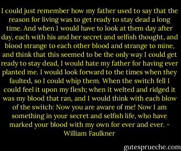 I could just remember how my father used to say that the reason for living was to get ready to stay dead a long time. And when I would have to look at them day after day, each with his and her secret and selfish thought, and blood strange to each other blood and strange to mine, and think that this seemed to be the only way I could get ready to stay dead, I would hate my father for having ever planted me. I would look forward to the times when they faulted, so I could whip them. When the switch fell I could feel it upon my flesh; when it welted and ridged it was my blood that ran, and I would think with each blow of the switch: Now you are aware of me! Now I am something in your secret and selfish life, who have marked your blood with my own for ever and ever. - William Faulkner