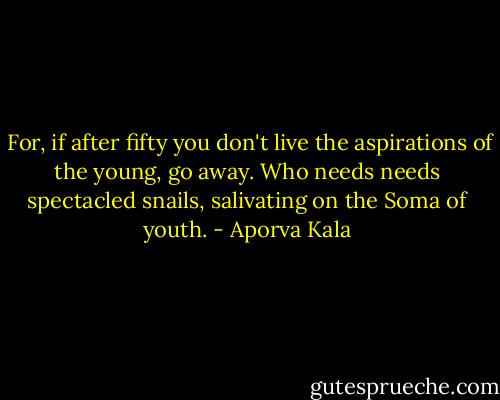  For, if after fifty you don't live the aspirations of the young, go away. Who needs needs spectacled snails, salivating on the Soma of youth. - Aporva Kala