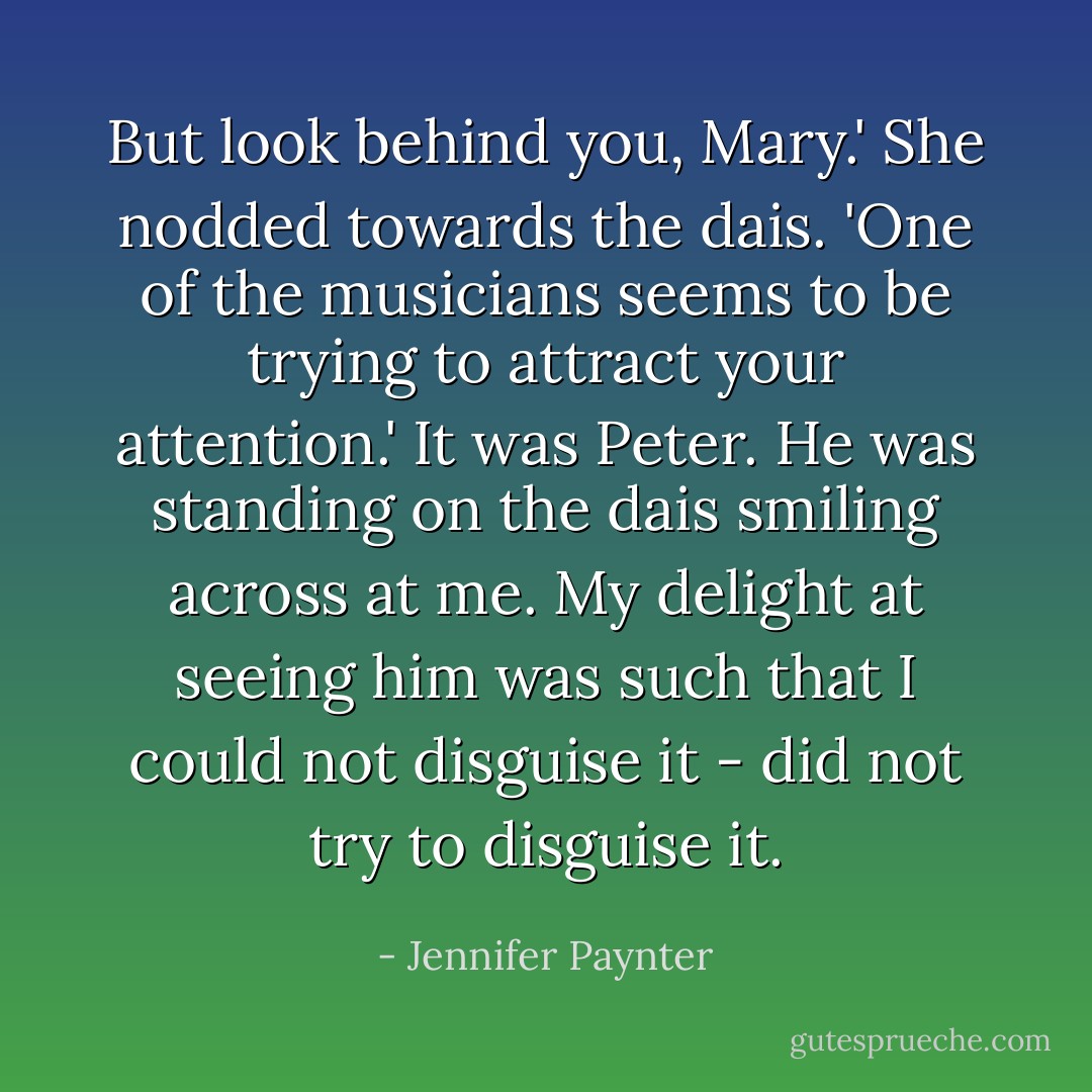 But look behind you, Mary.' She nodded towards the dais. 'One of the musicians seems to be trying to attract your attention.'<br />It was Peter. He was standing on the dais smiling across at me. My delight at seeing him was such that I could not disguise it - did not try to disguise it. - Jennifer Paynter