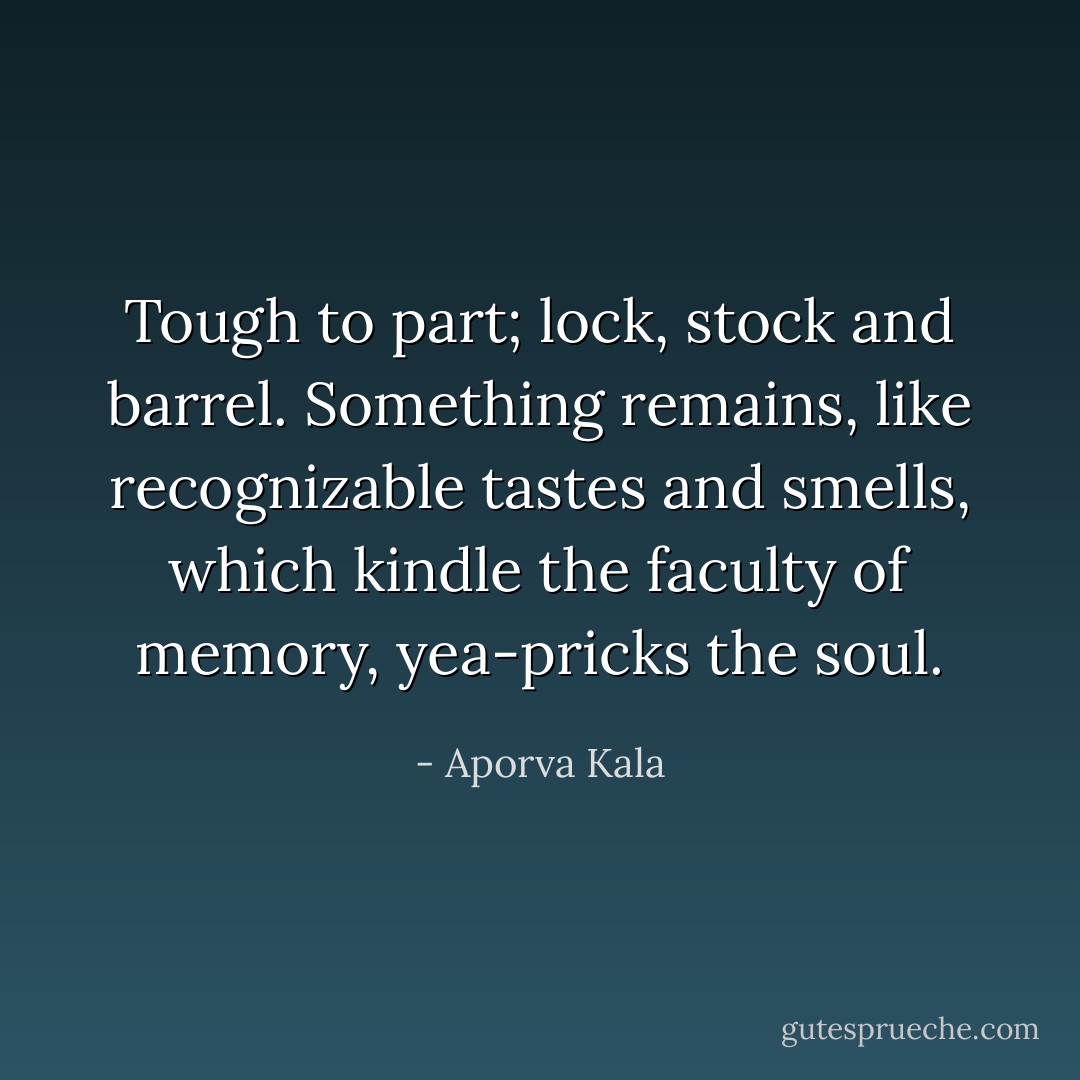 Tough to part; lock, stock and barrel. Something remains, like recognizable tastes and smells, which kindle the faculty of memory, yea-pricks the soul. - Aporva Kala