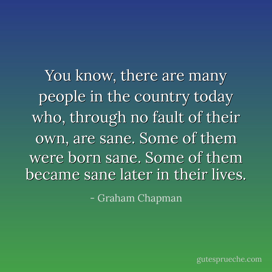 You know, there are many people in the country today who, through no fault of their own, are sane. Some of them were born sane. Some of them became sane later in their lives. - Graham Chapman