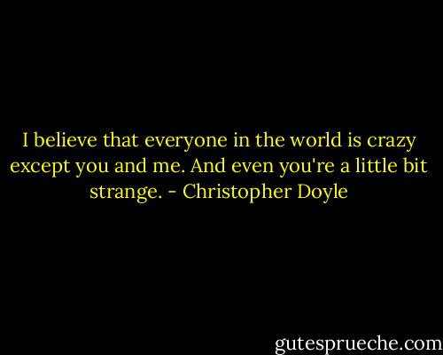 I believe that everyone in the world is crazy except you and me. And even you're a little bit strange. - Christopher Doyle