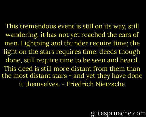This tremendous event is still on its way, still wandering; it has not yet reached the ears of men. Lightning and thunder require time; the light on the stars requires time; deeds though done, still require time to be seen and heard. This deed is still more distant from them than the most distant stars - and yet they have done it themselves. - Friedrich Nietzsche