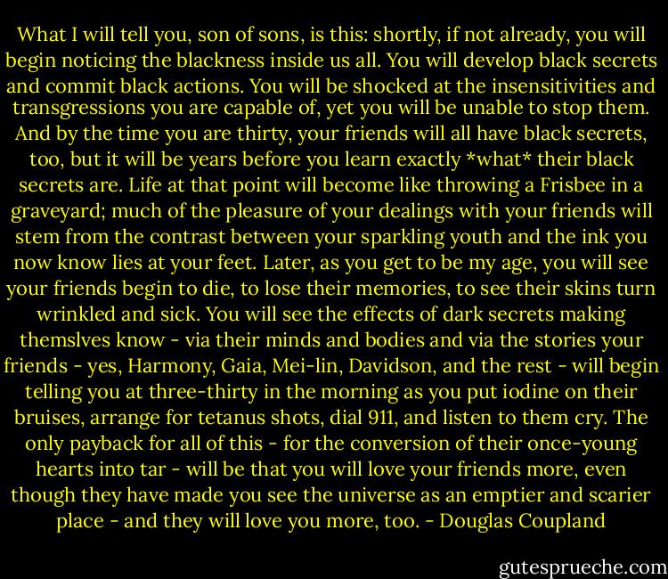 What I will tell you, son of sons, is this: shortly, if not already, you will begin noticing the blackness inside us all. You will develop black secrets and commit black actions. You will be shocked at the insensitivities and transgressions you are capable of, yet you will be unable to stop them. And by the time you are thirty, your friends will all have black secrets, too, but it will be years before you learn exactly *what* their black secrets are. Life at that point will become like throwing a Frisbee in a graveyard; much of the pleasure of your dealings with your friends will stem from the contrast between your sparkling youth and the ink you now know lies at your feet.<br />Later, as you get to be my age, you will see your friends begin to die, to lose their memories, to see their skins turn wrinkled and sick. You will see the effects of dark secrets making themslves know - via their minds and bodies and via the stories your friends - yes, Harmony, Gaia, Mei-lin, Davidson, and the rest - will begin telling you at three-thirty in the morning as you put iodine on their bruises, arrange for tetanus shots, dial 911, and listen to them cry. The only payback for all of this - for the conversion of their once-young hearts into tar - will be that you will love your friends more, even though they have made you see the universe as an emptier and scarier place - and they will love you more, too. - Douglas Coupland