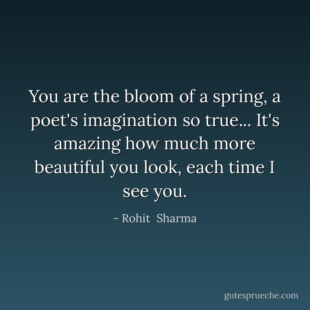 You are the bloom of a spring, a poet's imagination so true... It's amazing how much more beautiful you look, each time I see you. - Rohit  Sharma