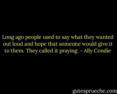 Long ago people used to say what they wanted out loud and hope that someone would give it to them. They called it praying. - Ally Condie