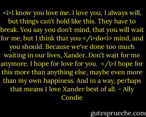 <i>I know you love me. I love you, I always will, but things can't hold like this. They have to break. You say you don't mind, that you will wait for me, but I think that you </i>do<i> mind, and you should. Because we've done too much waiting in our lives, Xander. Don't wait for me anymore. I hope for love for you.<br /><br /></i>I hope for this more than anything else, maybe even more than my own happiness. And in a way, perhaps that means I love Xander best of all. - Ally Condie