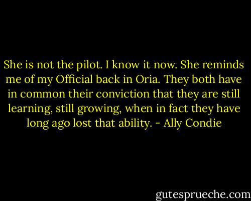 She is not the pilot. I know it now. She reminds me of my Official back in Oria. They both have in common their conviction that they are still learning, still growing, when in fact they have long ago lost that ability. - Ally Condie