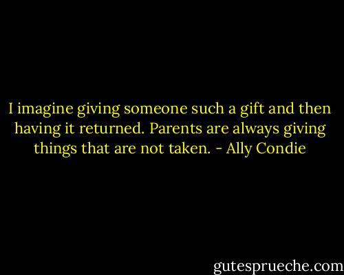 I imagine giving someone such a gift and then having it returned. Parents are always giving things that are not taken. - Ally Condie