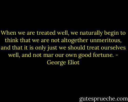 When we are treated well, we naturally begin to think that we are not altogether unmeritous, and that it is only just we should treat ourselves well, and not mar our own good fortune. - George Eliot