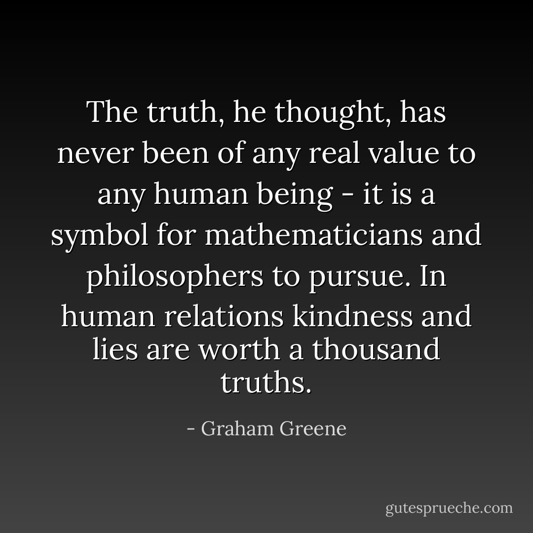 The truth, he thought, has never been of any real value to any human being - it is a symbol for mathematicians and philosophers to pursue. In human relations kindness and lies are worth a thousand truths. - Graham Greene