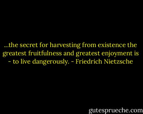 ...the secret for harvesting from existence the greatest fruitfulness and greatest enjoyment is - to live dangerously. - Friedrich Nietzsche