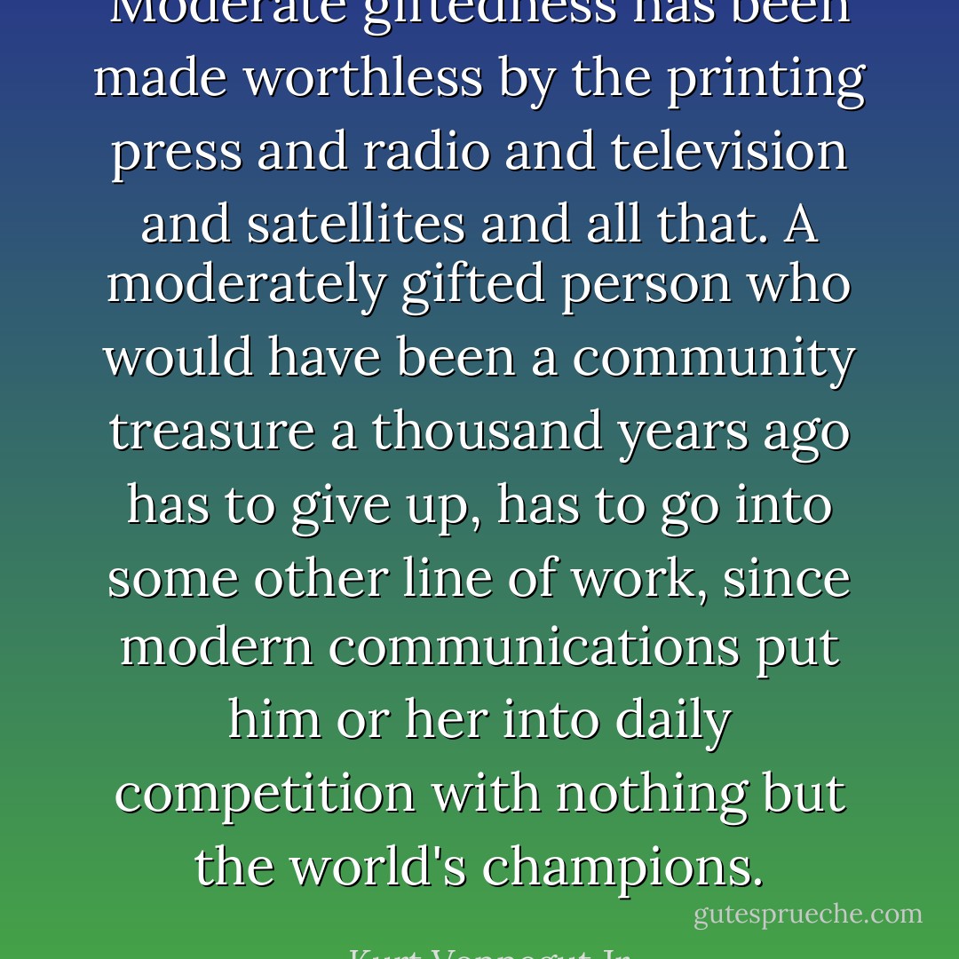 Moderate giftedness has been made worthless by the printing press and radio and television and satellites and all that. A moderately gifted person who would have been a community treasure a thousand years ago has to give up, has to go into some other line of work, since modern communications put him or her into daily competition with nothing but the world's champions. - Kurt Vonnegut Jr.