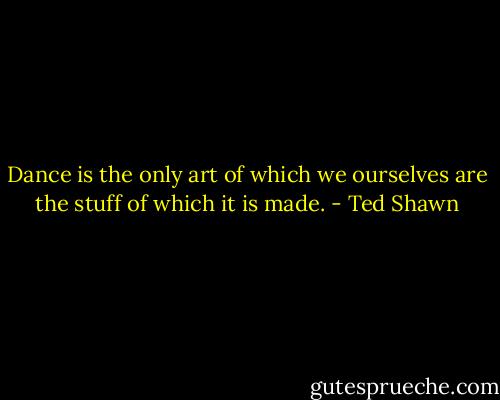 Dance is the only art of which we ourselves are the stuff of which it is made. - Ted Shawn