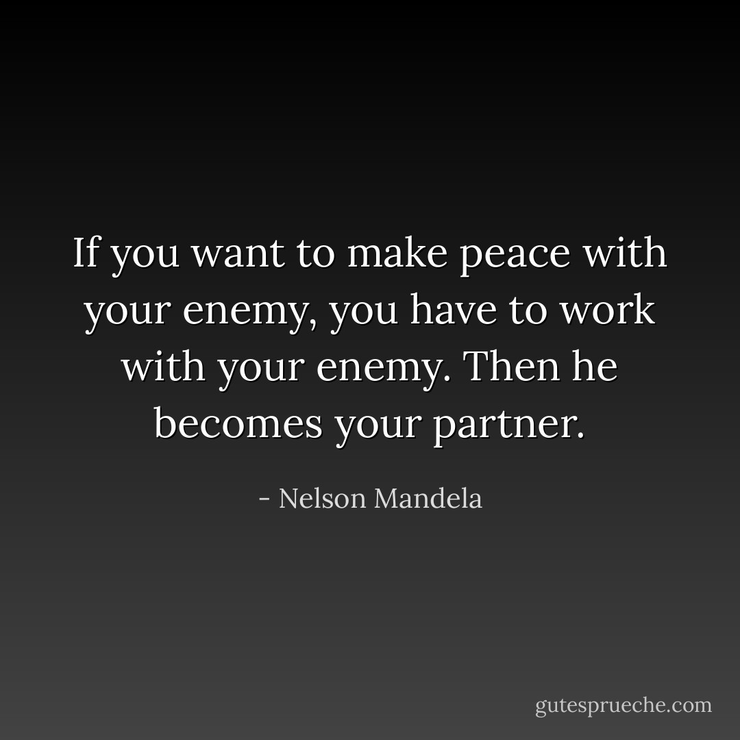 If you want to make peace with your enemy, you have to work with your enemy. Then he becomes your partner. - Nelson Mandela