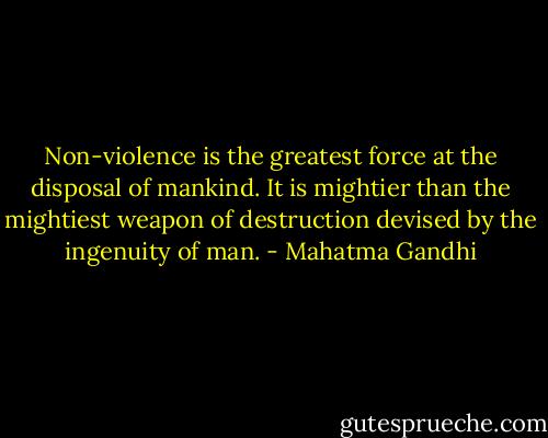Non-violence is the greatest force at the disposal of mankind. It is mightier than the mightiest weapon of destruction devised by the ingenuity of man. - Mahatma Gandhi