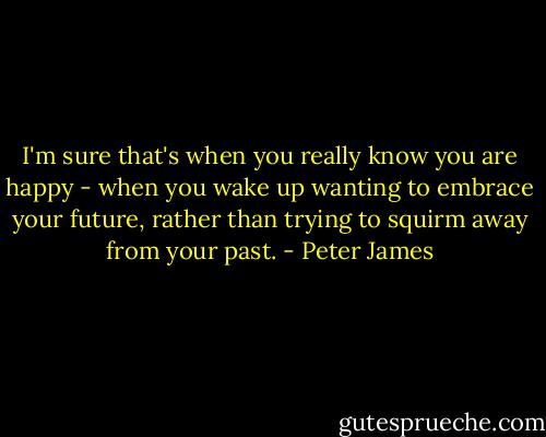 I'm sure that's when you really know you are happy - when you wake up wanting to embrace your future, rather than trying to squirm away from your past. - Peter James