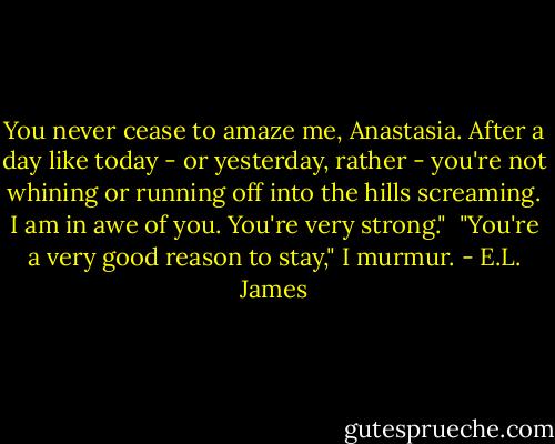 You never cease to amaze me, Anastasia. After a day like today - or yesterday, rather - you're not whining or running off into the hills screaming. I am in awe of you. You're very strong."<br /><br />"You're a very good reason to stay," I murmur. - E.L. James