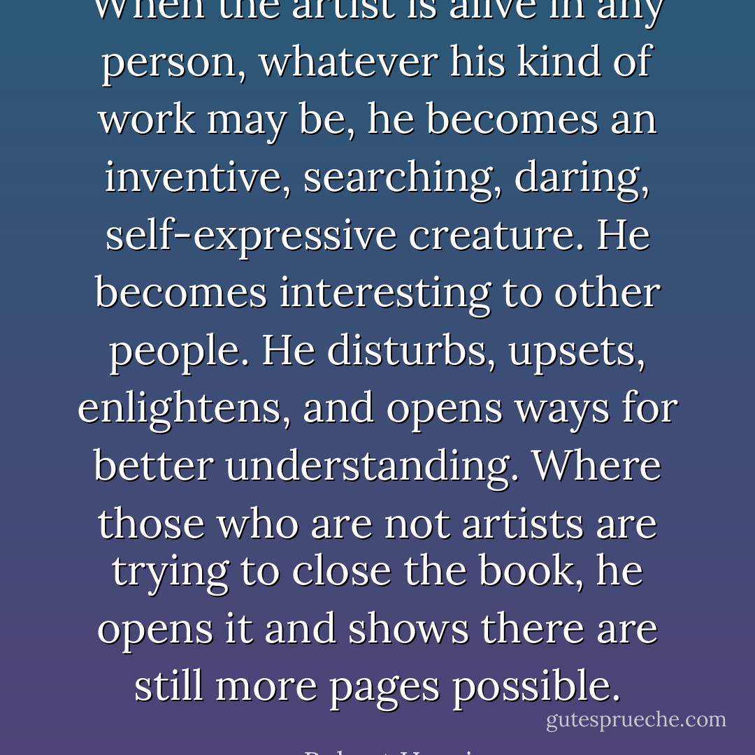 When the artist is alive in any person, whatever his kind of work may be, he becomes an inventive, searching, daring, self-expressive creature. He becomes interesting to other people. He disturbs, upsets, enlightens, and opens ways for better understanding. Where those who are not artists are trying to close the book, he opens it and shows there are still more pages possible. - Robert Henri