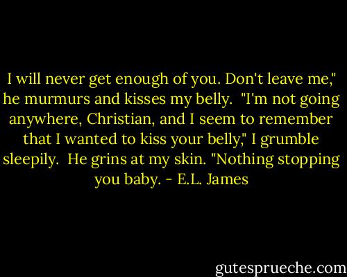 I will never get enough of you. Don't leave me," he murmurs and kisses my belly.<br /><br />"I'm not going anywhere, Christian, and I seem to remember that I wanted to kiss your belly," I grumble sleepily.<br /><br />He grins at my skin. "Nothing stopping you baby. - E.L. James
