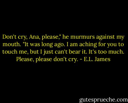Don't cry, Ana, please," he murmurs against my mouth. "It was long ago. I am aching for you to touch me, but I just can't bear it. It's too much. Please, please don't cry. - E.L. James