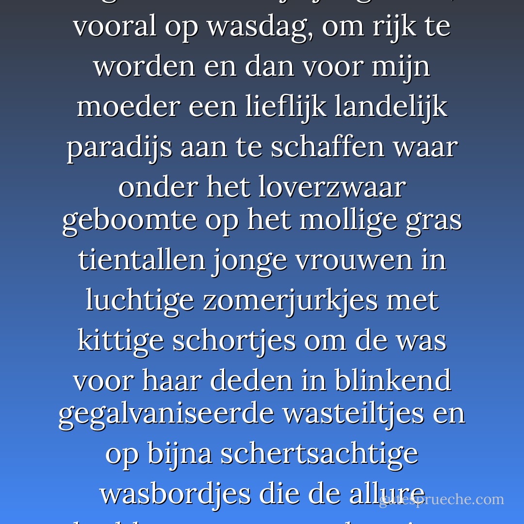 De steeds weer terugkerende dagdroom in mijn jeugd was, vooral op wasdag, om rijk te worden en dan voor mijn moeder een lieflijk landelijk paradijs aan te schaffen waar onder het loverzwaar geboomte op het mollige gras tientallen jonge vrouwen in luchtige zomerjurkjes met kittige schortjes om de was voor haar deden in blinkend gegalvaniseerde wasteiltjes en op bijna schertsachtige wasbordjes die de allure hadden van rococo-harpjes. - Jan Wolkers