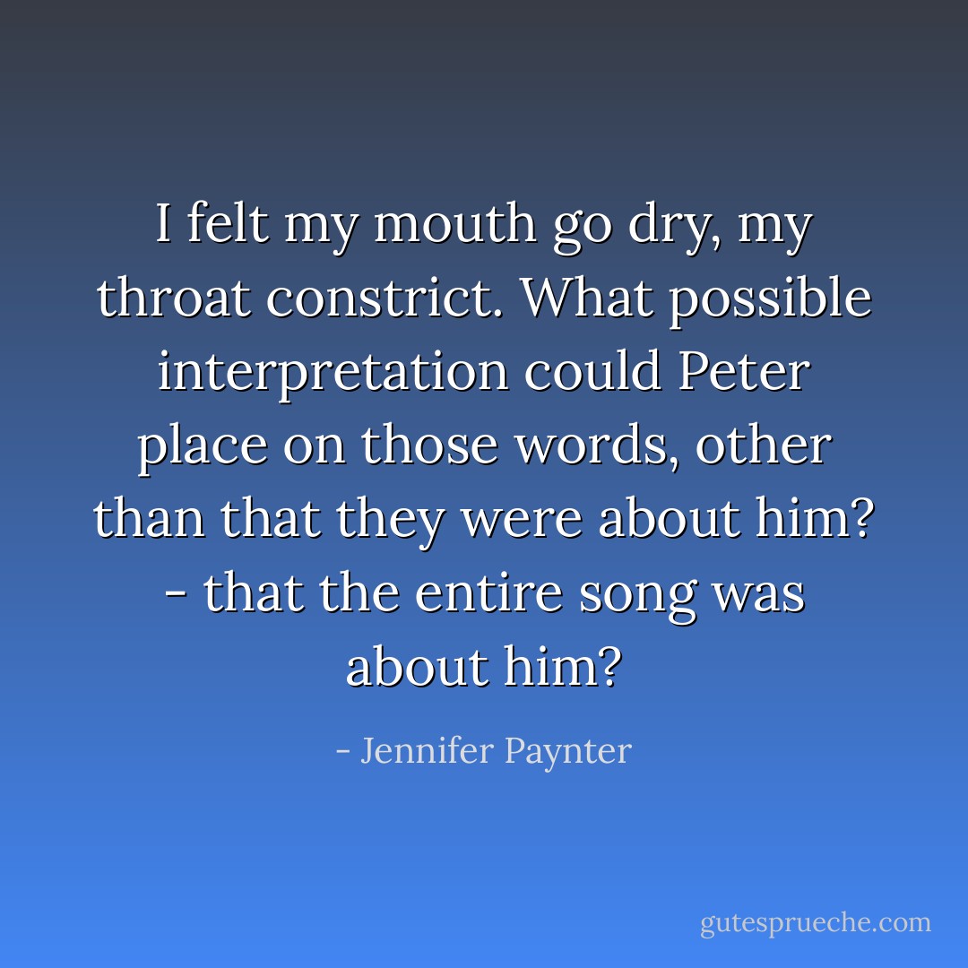I felt my mouth go dry, my throat constrict. What possible interpretation could Peter place on those words, other than that they were about him? - that the entire song was about him? - Jennifer Paynter