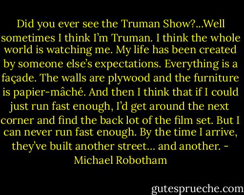 Did you ever see the Truman Show?...Well sometimes I think I’m Truman. I think the whole world is watching me. My life has been created by someone else’s expectations. Everything is a façade. The walls are plywood and the furniture is papier-mâché. And then I think that if I could just run fast enough, I’d get around the next corner and find the back lot of the film set. But I can never run fast enough. By the time I arrive, they’ve built another street… and another. - Michael Robotham