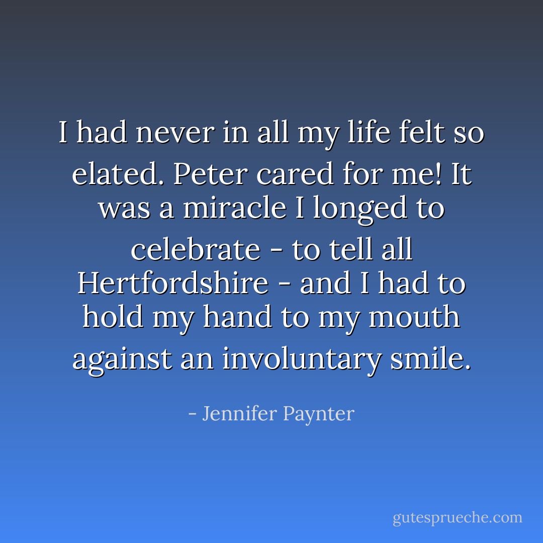 I had never in all my life felt so elated. Peter cared for me! It was a miracle I longed to celebrate - to tell all Hertfordshire - and I had to hold my hand to my mouth against an involuntary smile. - Jennifer Paynter